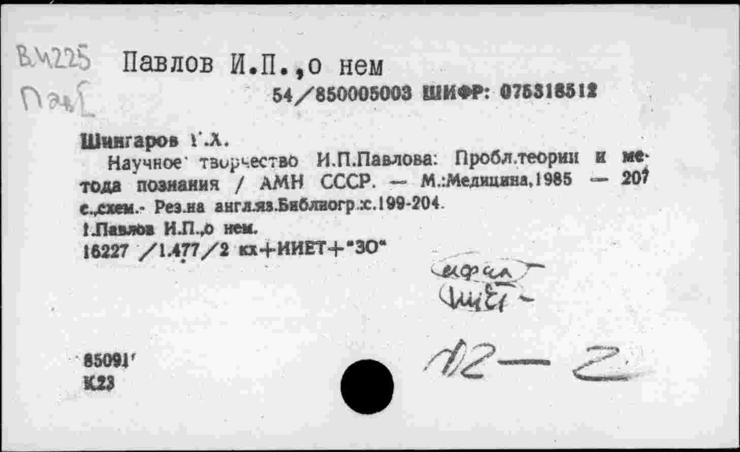 ﻿Павлов И.П.,о нем
54/850005003 ШИФР: 075318511
Шмнгаров Г .Л.
Научное' творчество И.П.Павлова: Пробл.теории и метода познания / АМН СССР. — М.:Медицина,1985 — 207
Реэ.на англ.яз.Библиогр х. 199-204
I .Павлов И.П.Д) нем.
16227 /1.477/2 кх+ИИЕТ+*ЗО*
8509Г К23